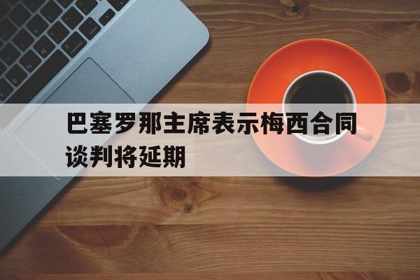 同乐城在线-包含巴塞罗那主席表示梅西合同谈判将延期的词条
